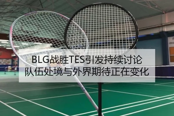 BLG战胜TES引发持续讨论 队伍处境与外界期待正在变化
